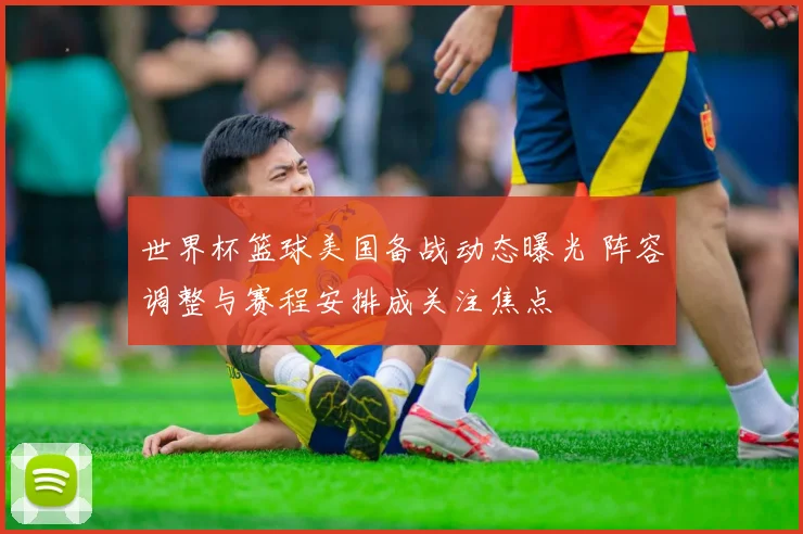 世界杯篮球美国备战动态曝光 阵容调整与赛程安排成关注焦点