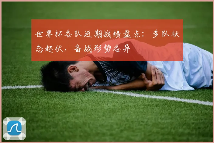 世界杯各队近期战绩盘点:多队状态起伏,备战形势各异