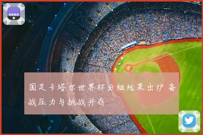 国足卡塔尔世界杯分组结果出炉 备战压力与挑战并存