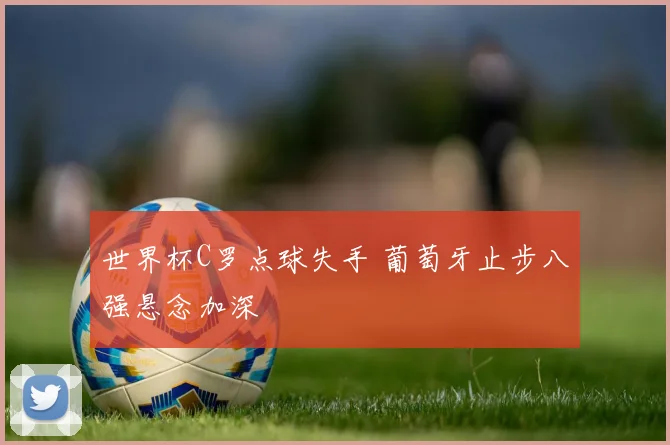 世界杯C罗点球失手 葡萄牙止步八强悬念加深
